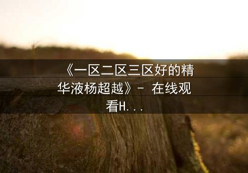 《一区二区三区好的精华液杨超越》- 在线观看HD中字 - 揭秘她如何用一瓶精华液改写命运!