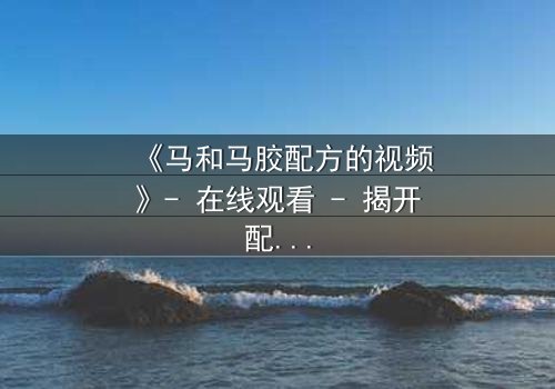 《马和马胶配方的视频》- 在线观看 - 揭开配方背后的惊天秘密