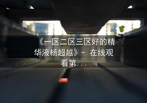 《一区二区三区好的精华液杨超越》- 在线观看第3集 - 揭秘她如何用精华液改写命运!