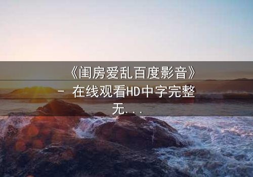 《闺房爱乱百度影音》- 在线观看HD中字完整无删 - 揭开禁忌之恋的隐秘面纱