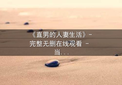 《直男的人妻生活》- 完整无删在线观看 - 当钢铁直男被迫扮演贤惠妻子，他的婚姻会走向何方？