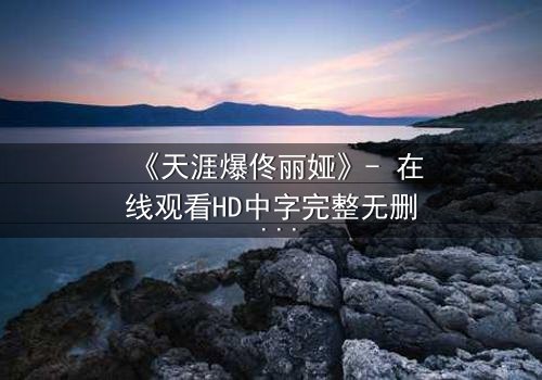 《天涯爆佟丽娅》- 在线观看HD中字完整无删 - 真相背后,谁在操控她的命运?