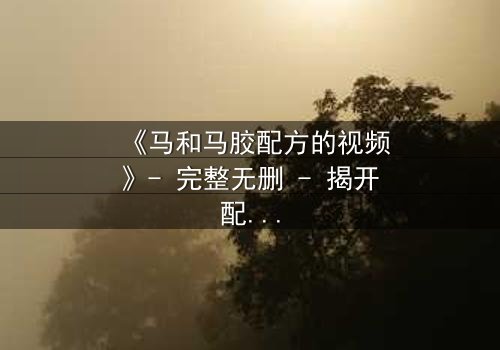 《马和马胶配方的视频》- 完整无删 - 揭开配方背后的惊天秘密