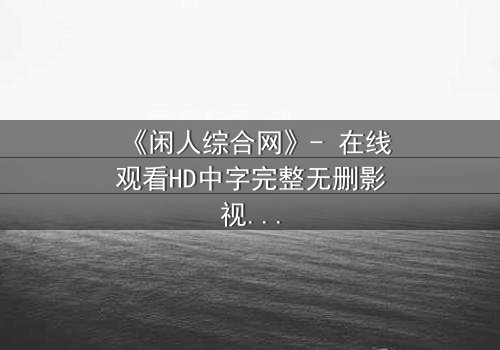 《闲人综合网》- 在线观看HD中字完整无删影视大全第3集 - 当平凡生活被神秘力量撕裂,你将如何抉择?