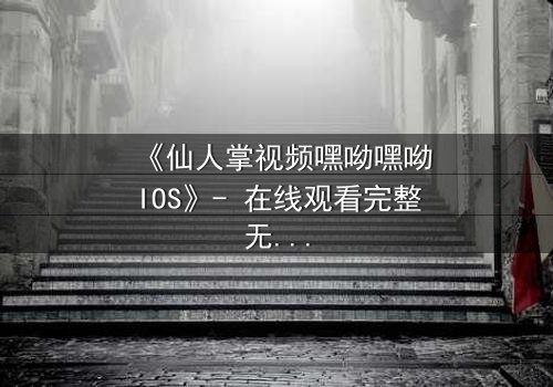 《仙人掌视频嘿呦嘿呦IOS》- 在线观看完整无删 - 一场科技与情感的终极博弈