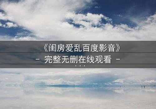 《闺房爱乱百度影音》- 完整无删在线观看 - 禁忌之恋引爆家庭风暴