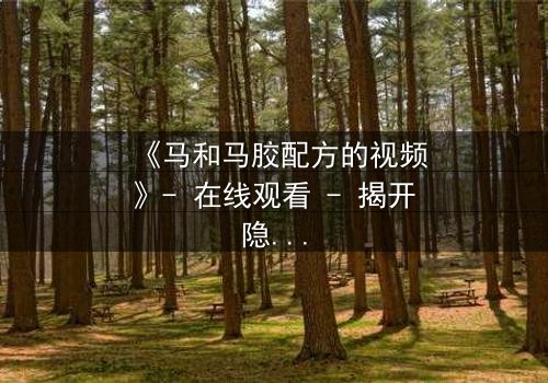 《马和马胶配方的视频》- 在线观看 - 揭开隐藏的家族秘密