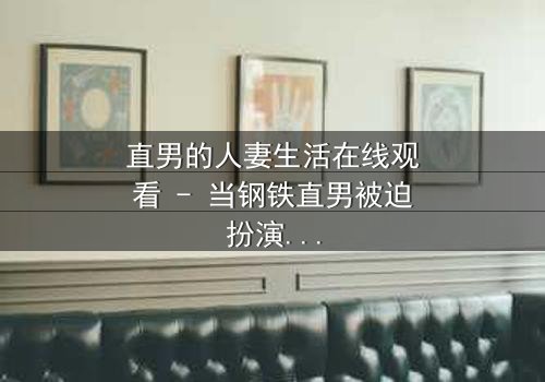 直男的人妻生活在线观看 - 当钢铁直男被迫扮演完美妻子,他的世界会崩塌吗?