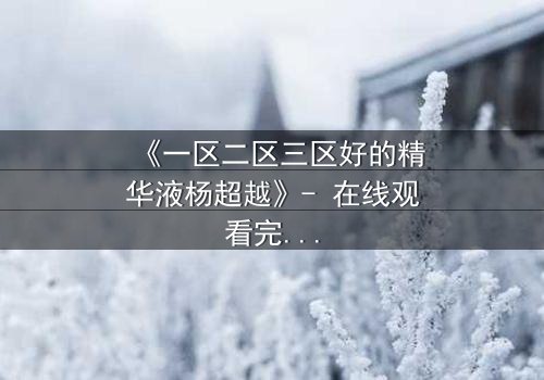 《一区二区三区好的精华液杨超越》- 在线观看完整无删 - 揭秘她如何用精华液改写命运!
