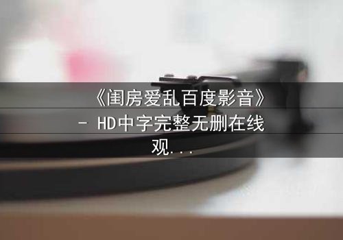 《闺房爱乱百度影音》- HD中字完整无删在线观看 - 揭秘禁忌之恋的隐秘角落