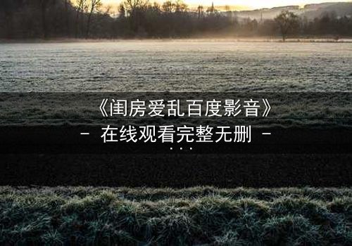 《闺房爱乱百度影音》- 在线观看完整无删 - 揭秘禁忌之恋的隐秘角落