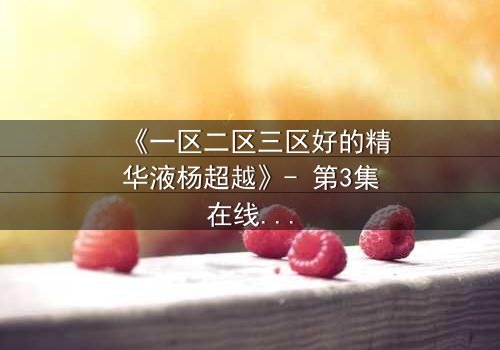 《一区二区三区好的精华液杨超越》- 第3集在线观看 - 揭秘她如何用精华液改写命运!