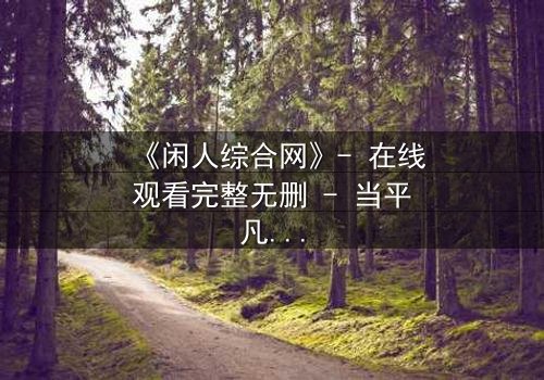 《闲人综合网》- 在线观看完整无删 - 当平凡生活被神秘网站颠覆，你敢点开吗？