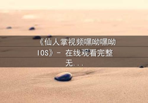 《仙人掌视频嘿呦嘿呦IOS》- 在线观看完整无删 - 当科技与人性碰撞，谁将主宰未来？