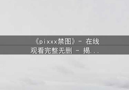 《pixxx禁图》- 在线观看完整无删 - 揭开数字时代的隐秘禁忌