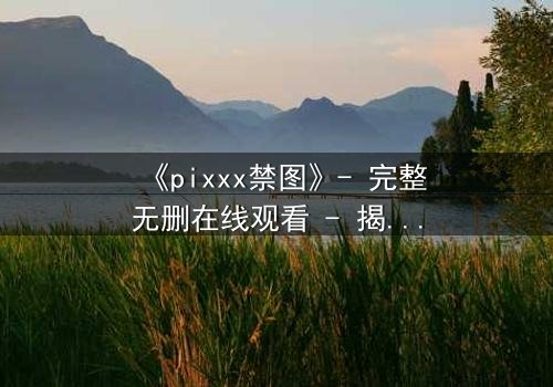 《pixxx禁图》- 完整无删在线观看 - 揭开数字时代最危险的秘密