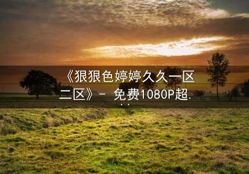 《狠狠色婷婷久久一区二区》- 免费1080P超清在线观看 - 第3集完整无删HD中字
