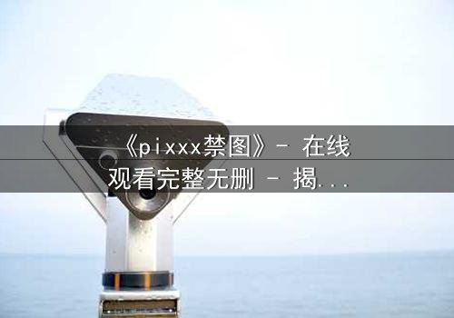 《pixxx禁图》- 在线观看完整无删 - 揭开数字时代最危险的秘密