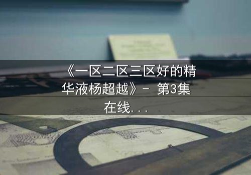 《一区二区三区好的精华液杨超越》- 第3集在线观看 - 揭秘她如何用精华液改写命运!