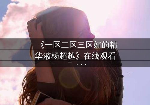 《一区二区三区好的精华液杨超越》在线观看 - 杨超越的逆袭之路,你敢错过吗?