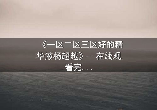 《一区二区三区好的精华液杨超越》- 在线观看完整无删 - 揭开她隐藏的惊天秘密