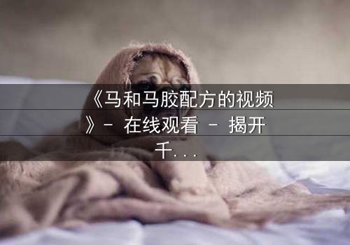 《马和马胶配方的视频》- 在线观看 - 揭开千年秘方的惊天骗局