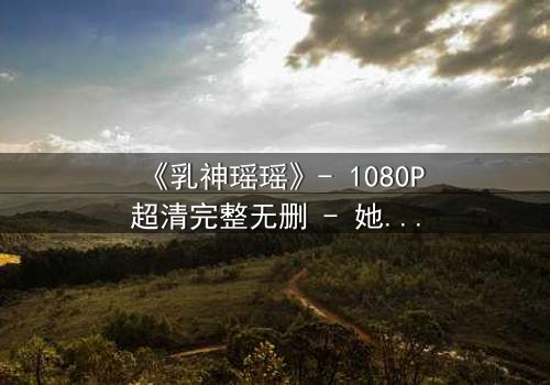 《乳神瑶瑶》- 1080P超清完整无删 - 她为何甘愿沉沦?