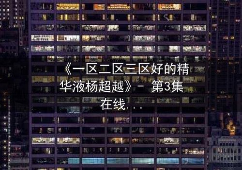 《一区二区三区好的精华液杨超越》- 第3集在线观看 - 揭秘她如何用精华液改写命运