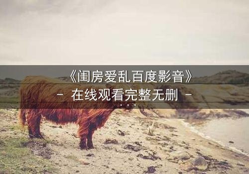 《闺房爱乱百度影音》- 在线观看完整无删 - 当欲望撕裂了爱情的伪装