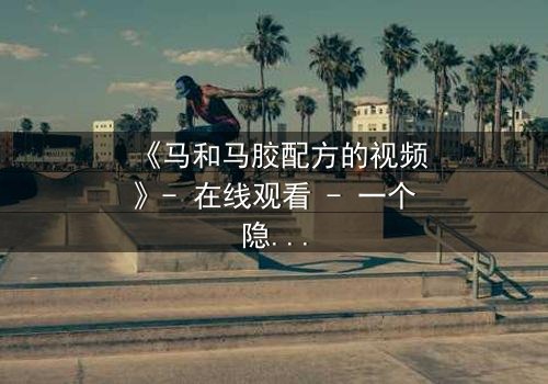 《马和马胶配方的视频》- 在线观看 - 一个隐藏的真相即将揭晓