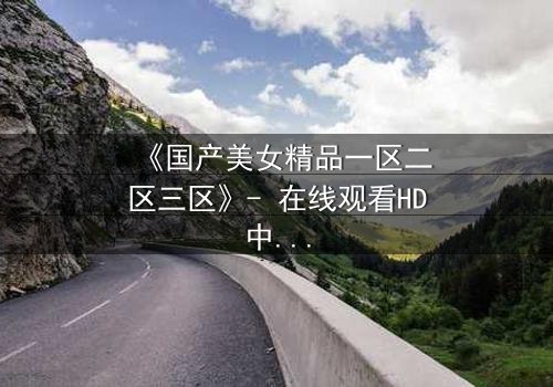 《国产美女精品一区二区三区》- 在线观看HD中字 - 免费1080P超清完整无删