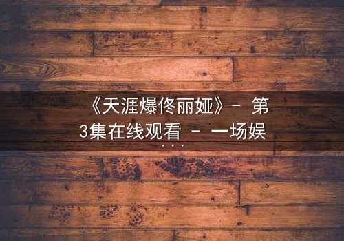 《天涯爆佟丽娅》- 第3集在线观看 - 一场娱乐圈的惊天秘密即将揭晓