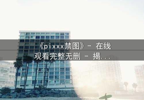 《pixxx禁图》- 在线观看完整无删 - 揭开数字时代的隐秘禁忌