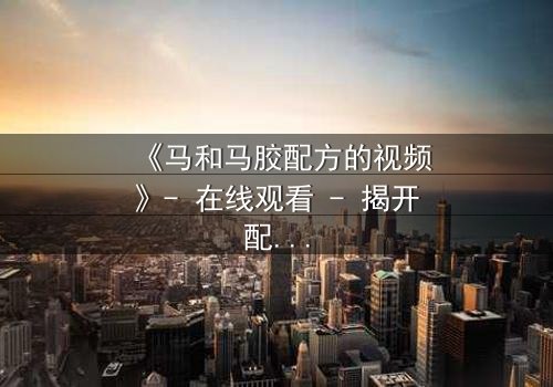 《马和马胶配方的视频》- 在线观看 - 揭开配方背后的惊天秘密