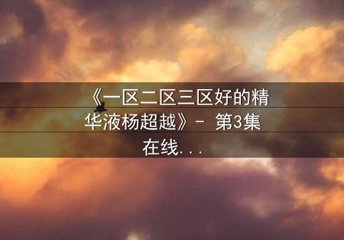 《一区二区三区好的精华液杨超越》- 第3集在线观看 - 揭秘她如何用精华液改写命运!