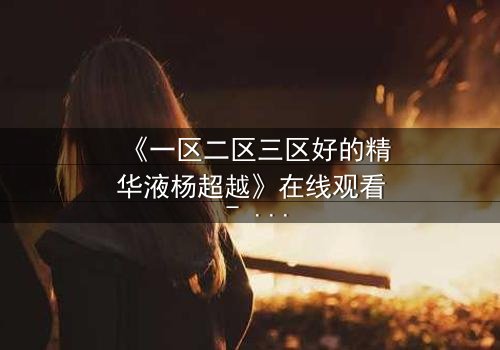 《一区二区三区好的精华液杨超越》在线观看 - 当美妆与命运交织,谁能破解这场惊天秘密?