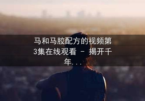 马和马胶配方的视频第3集在线观看 - 揭开千年秘方背后的血腥真相