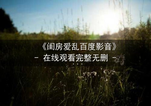 《闺房爱乱百度影音》- 在线观看完整无删 - 揭秘禁忌之恋的隐秘角落