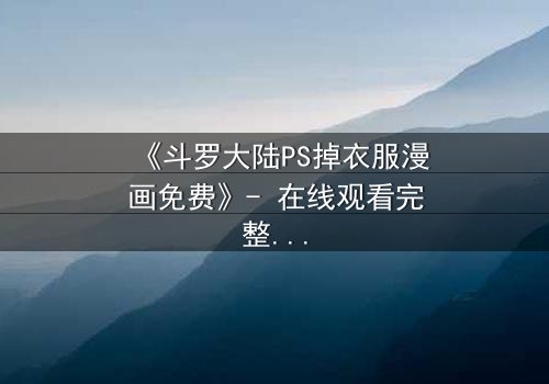 《斗罗大陆PS掉衣服漫画免费》- 在线观看完整无删 - 揭秘隐藏的视觉风暴