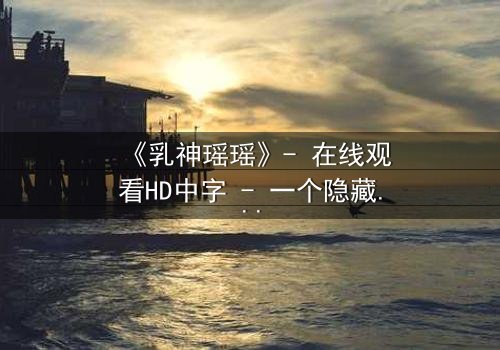 《乳神瑶瑶》- 在线观看HD中字 - 一个隐藏的真相即将揭晓