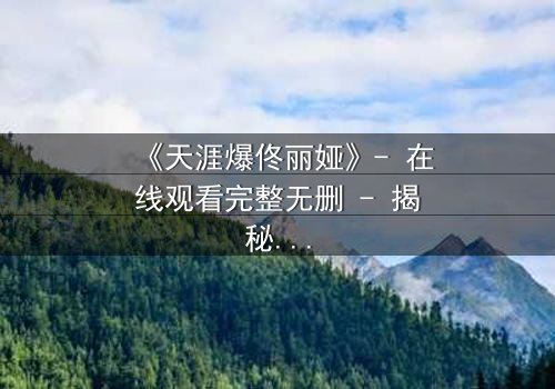 《天涯爆佟丽娅》- 在线观看完整无删 - 揭秘她为何一夜爆红全网