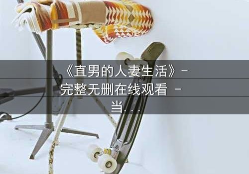 《直男的人妻生活》- 完整无删在线观看 - 当钢铁直男被迫扮演完美主夫