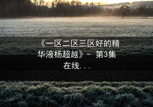 《一区二区三区好的精华液杨超越》- 第3集在线观看 - 揭秘她如何用精华液改写命运!