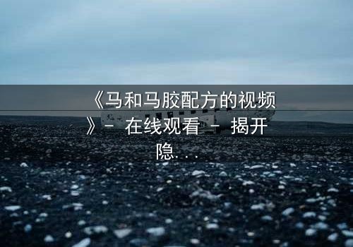 《马和马胶配方的视频》- 在线观看 - 揭开隐藏的家族秘密