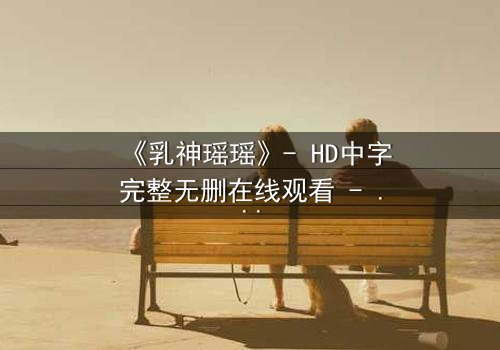 《乳神瑶瑶》- HD中字完整无删在线观看 - 她隐藏的秘密即将引爆!