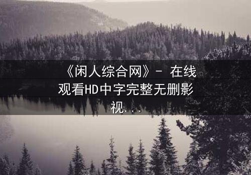 《闲人综合网》- 在线观看HD中字完整无删影视大全第3集 - 揭开隐藏的真相,你敢点开吗?