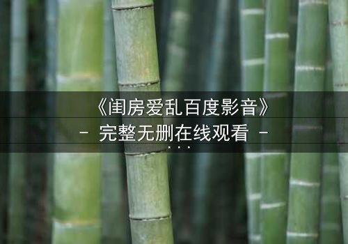 《闺房爱乱百度影音》- 完整无删在线观看 - 当欲望撕裂伪装,谁将坠入深渊?
