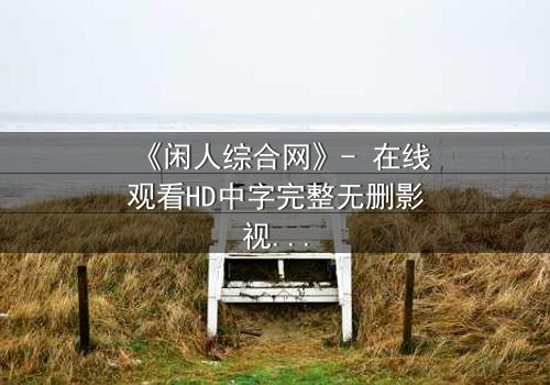 《闲人综合网》- 在线观看HD中字完整无删影视大全第3集 - 当平凡生活被神秘网站撕裂,谁将揭开背后的惊天秘密?