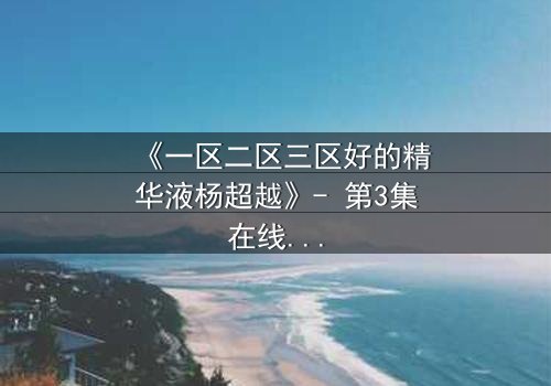 《一区二区三区好的精华液杨超越》- 第3集在线观看 - 揭秘她如何用一瓶精华液改写命运!