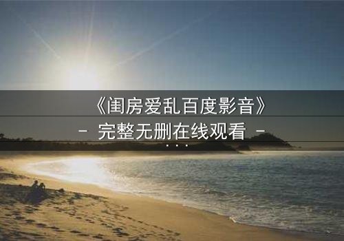 《闺房爱乱百度影音》- 完整无删在线观看 - 禁忌之恋引爆家庭风暴